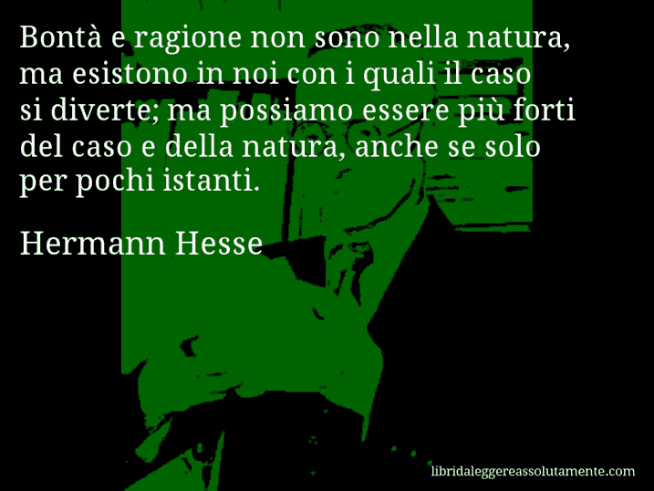 Aforisma di Hermann Hesse : Bontà e ragione non sono nella natura, ma esistono in noi con i quali il caso si diverte; ma possiamo essere più forti del caso e della natura, anche se solo per pochi istanti.