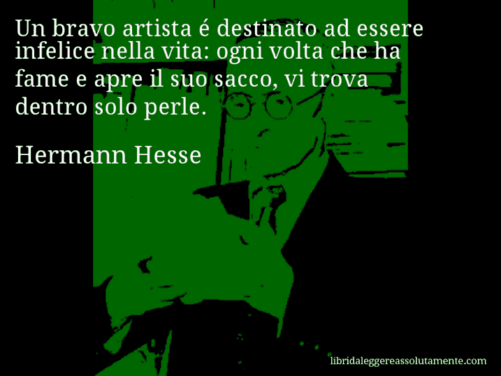 Aforisma di Hermann Hesse : Un bravo artista é destinato ad essere infelice nella vita: ogni volta che ha fame e apre il suo sacco, vi trova dentro solo perle.