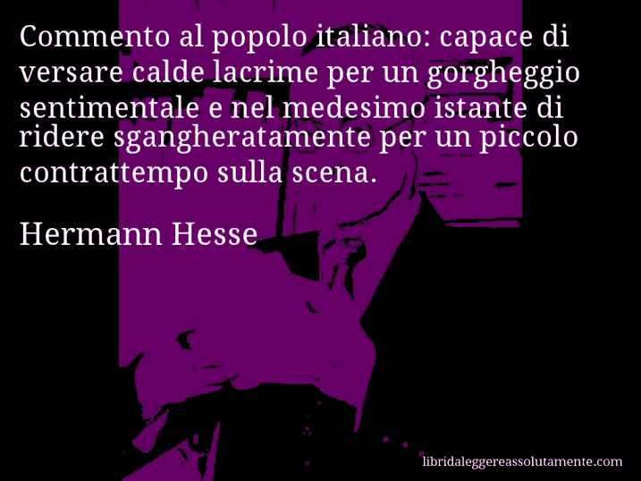 Aforisma di Hermann Hesse : Commento al popolo italiano: capace di versare calde lacrime per un gorgheggio sentimentale e nel medesimo istante di ridere sgangheratamente per un piccolo contrattempo sulla scena.