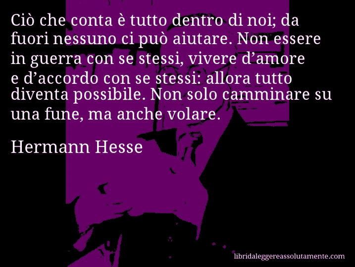 Aforisma di Hermann Hesse : Ciò che conta è tutto dentro di noi; da fuori nessuno ci può aiutare. Non essere in guerra con se stessi, vivere d’amore e d’accordo con se stessi: allora tutto diventa possibile. Non solo camminare su una fune, ma anche volare.