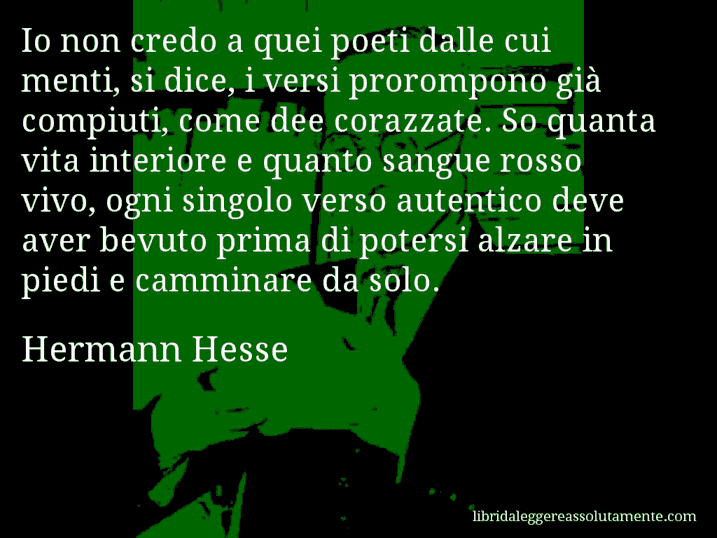 Aforisma di Hermann Hesse : Io non credo a quei poeti dalle cui menti, si dice, i versi prorompono già compiuti, come dee corazzate. So quanta vita interiore e quanto sangue rosso vivo, ogni singolo verso autentico deve aver bevuto prima di potersi alzare in piedi e camminare da solo.