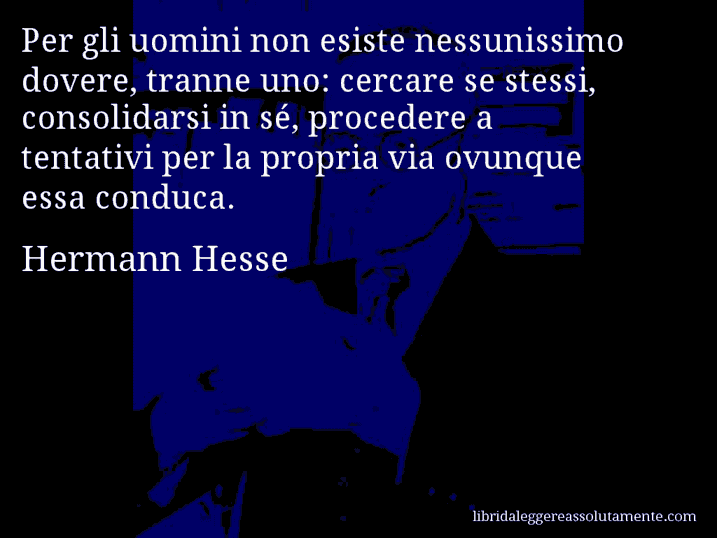 Aforisma di Hermann Hesse : Per gli uomini non esiste nessunissimo dovere, tranne uno: cercare se stessi, consolidarsi in sé, procedere a tentativi per la propria via ovunque essa conduca.