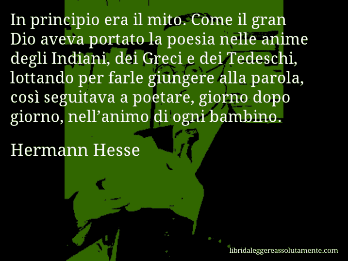 Aforisma di Hermann Hesse : In principio era il mito. Come il gran Dio aveva portato la poesia nelle anime degli Indiani, dei Greci e dei Tedeschi, lottando per farle giungere alla parola, così seguitava a poetare, giorno dopo giorno, nell’animo di ogni bambino.