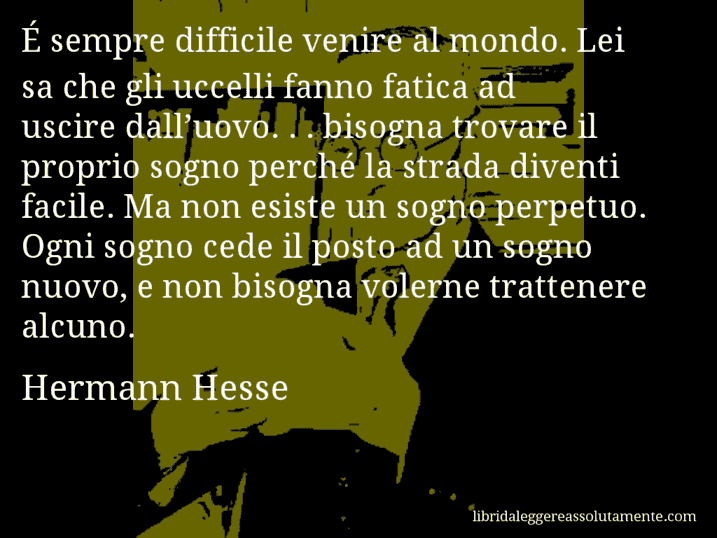 Aforisma di Hermann Hesse : É sempre difficile venire al mondo. Lei sa che gli uccelli fanno fatica ad uscire dall’uovo. . . bisogna trovare il proprio sogno perché la strada diventi facile. Ma non esiste un sogno perpetuo. Ogni sogno cede il posto ad un sogno nuovo, e non bisogna volerne trattenere alcuno.