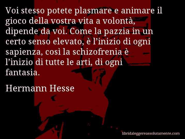 Aforisma di Hermann Hesse : Voi stesso potete plasmare e animare il gioco della vostra vita a volontà, dipende da voi. Come la pazzia in un certo senso elevato, è l’inizio di ogni sapienza, così la schizofrenia è l’inizio di tutte le arti, di ogni fantasia.