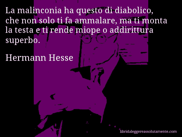 Aforisma di Hermann Hesse : La malinconia ha questo di diabolico, che non solo ti fa ammalare, ma ti monta la testa e ti rende miope o addirittura superbo.