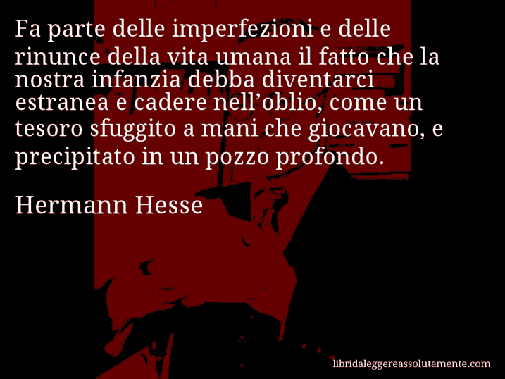 Aforisma di Hermann Hesse : Fa parte delle imperfezioni e delle rinunce della vita umana il fatto che la nostra infanzia debba diventarci estranea e cadere nell’oblio, come un tesoro sfuggito a mani che giocavano, e precipitato in un pozzo profondo.