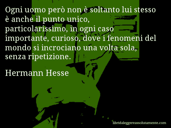 Aforisma di Hermann Hesse : Ogni uomo però non è soltanto lui stesso è anche il punto unico, particolarissimo, in ogni caso importante, curioso, dove i fenomeni del mondo si incrociano una volta sola, senza ripetizione.