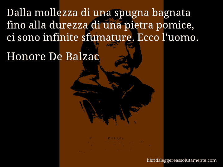 Aforisma di Honore De Balzac : Dalla mollezza di una spugna bagnata fino alla durezza di una pietra pomice, ci sono infinite sfumature. Ecco l’uomo.