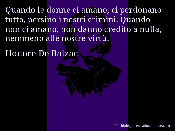 Aforisma di Honore De Balzac : Quando le donne ci amano, ci perdonano tutto, persino i nostri crimini. Quando non ci amano, non danno credito a nulla, nemmeno alle nostre virtù.