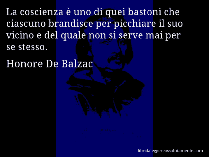 Aforisma di Honore De Balzac : La coscienza è uno di quei bastoni che ciascuno brandisce per picchiare il suo vicino e del quale non si serve mai per se stesso.