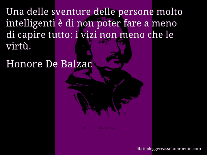 Aforisma di Honore De Balzac : Una delle sventure delle persone molto intelligenti è di non poter fare a meno di capire tutto: i vizi non meno che le virtù.