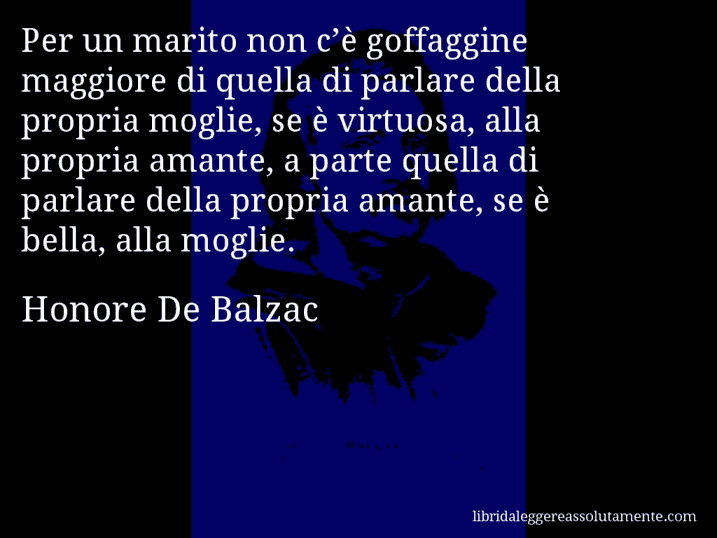 Aforisma di Honore De Balzac : Per un marito non c’è goffaggine maggiore di quella di parlare della propria moglie, se è virtuosa, alla propria amante, a parte quella di parlare della propria amante, se è bella, alla moglie.