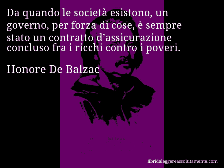 Aforisma di Honore De Balzac : Da quando le società esistono, un governo, per forza di cose, è sempre stato un contratto d’assicurazione concluso fra i ricchi contro i poveri.