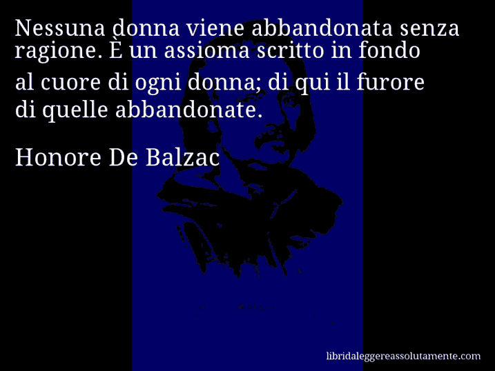 Aforisma di Honore De Balzac : Nessuna donna viene abbandonata senza ragione. È un assioma scritto in fondo al cuore di ogni donna; di qui il furore di quelle abbandonate.