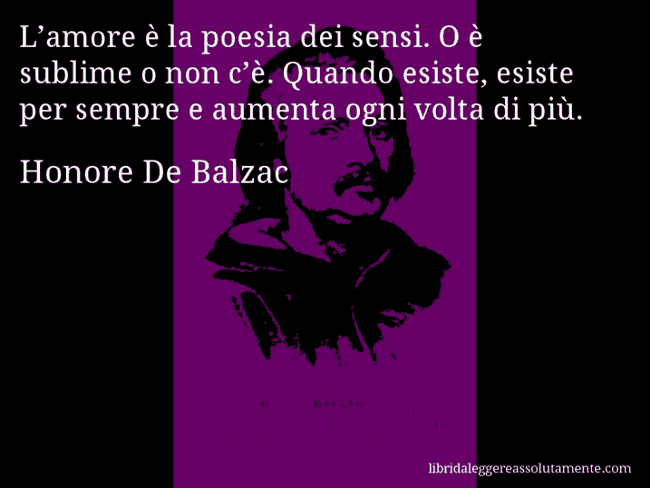 Aforisma di Honore De Balzac : L’amore è la poesia dei sensi. O è sublime o non c’è. Quando esiste, esiste per sempre e aumenta ogni volta di più.