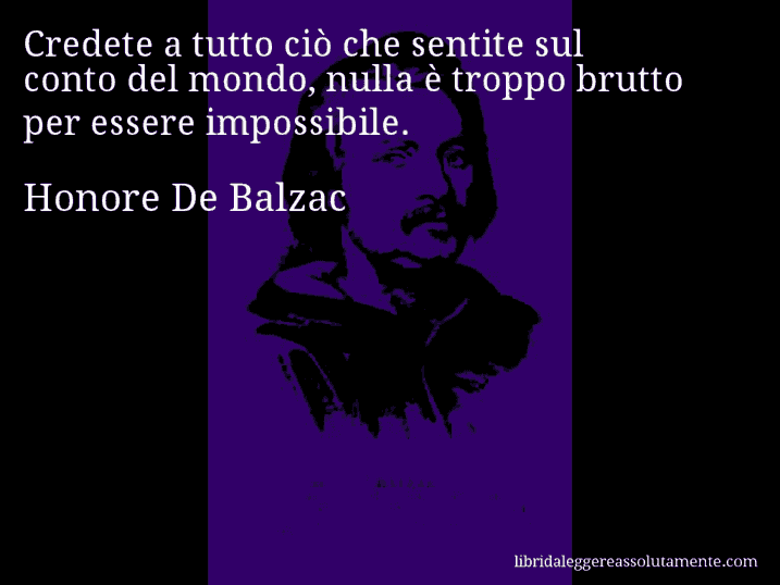 Aforisma di Honore De Balzac : Credete a tutto ciò che sentite sul conto del mondo, nulla è troppo brutto per essere impossibile.