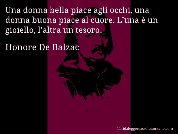 Aforisma di Honore De Balzac : Una donna bella piace agli occhi, una donna buona piace al cuore. L’una è un gioiello, l’altra un tesoro.