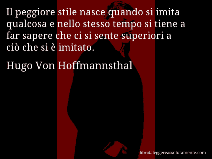 Aforisma di Hugo Von Hoffmannsthal : Il peggiore stile nasce quando si imita qualcosa e nello stesso tempo si tiene a far sapere che ci si sente superiori a ciò che si è imitato.