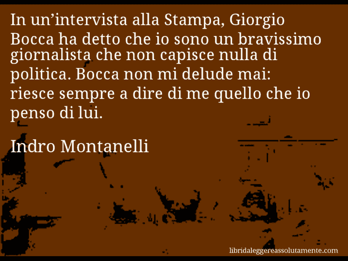 Aforisma di Indro Montanelli : In un’intervista alla Stampa, Giorgio Bocca ha detto che io sono un bravissimo giornalista che non capisce nulla di politica. Bocca non mi delude mai: riesce sempre a dire di me quello che io penso di lui.