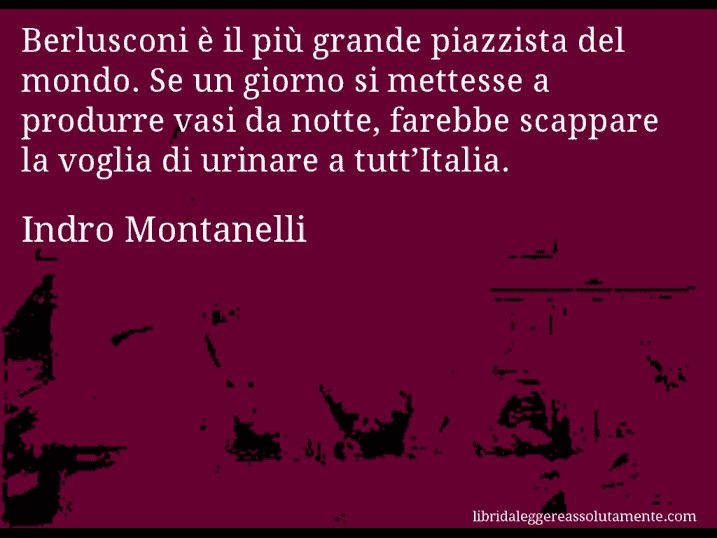 Aforisma di Indro Montanelli : Berlusconi è il più grande piazzista del mondo. Se un giorno si mettesse a produrre vasi da notte, farebbe scappare la voglia di urinare a tutt’Italia.