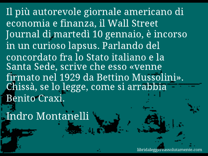 Aforisma di Indro Montanelli : Il più autorevole giornale americano di economia e finanza, il Wall Street Journal di martedì 10 gennaio, è incorso in un curioso lapsus. Parlando del concordato fra lo Stato italiano e la Santa Sede, scrive che esso «venne firmato nel 1929 da Bettino Mussolini». Chissà, se lo legge, come si arrabbia Benito Craxi.