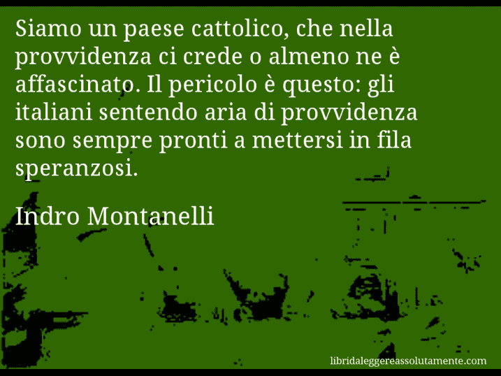 Aforisma di Indro Montanelli : Siamo un paese cattolico, che nella provvidenza ci crede o almeno ne è affascinato. Il pericolo è questo: gli italiani sentendo aria di provvidenza sono sempre pronti a mettersi in fila speranzosi.