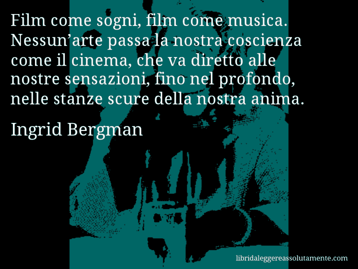 Aforisma di Ingrid Bergman : Film come sogni, film come musica. Nessun’arte passa la nostra coscienza come il cinema, che va diretto alle nostre sensazioni, fino nel profondo, nelle stanze scure della nostra anima.