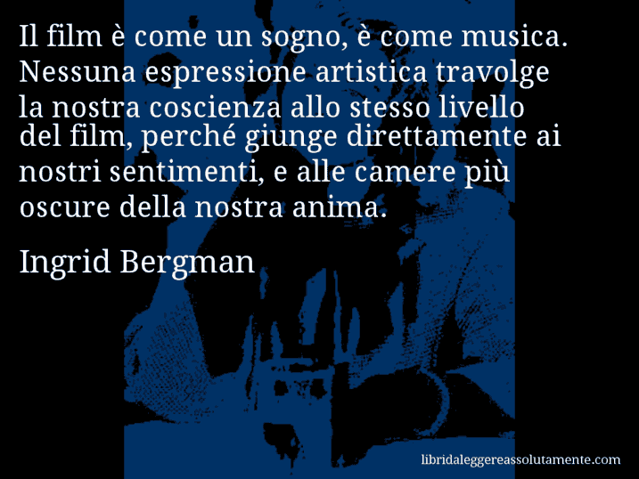 Aforisma di Ingrid Bergman : Il film è come un sogno, è come musica. Nessuna espressione artistica travolge la nostra coscienza allo stesso livello del film, perché giunge direttamente ai nostri sentimenti, e alle camere più oscure della nostra anima.