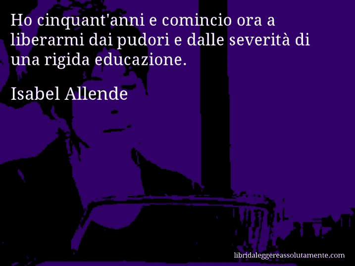 Aforisma di Isabel Allende : Ho cinquant'anni e comincio ora a liberarmi dai pudori e dalle severità di una rigida educazione.