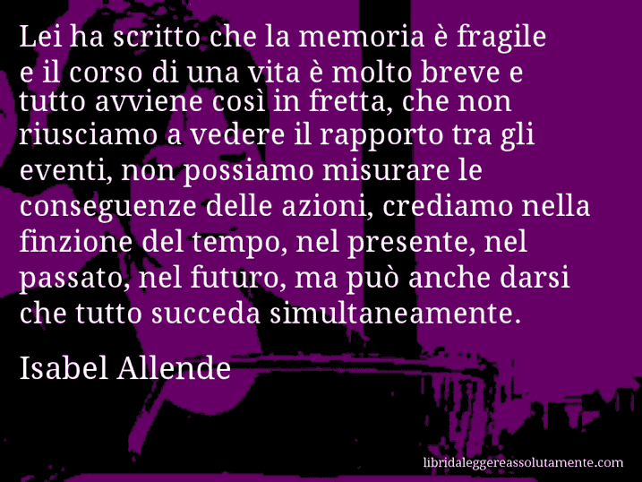 Aforisma di Isabel Allende : Lei ha scritto che la memoria è fragile e il corso di una vita è molto breve e tutto avviene così in fretta, che non riusciamo a vedere il rapporto tra gli eventi, non possiamo misurare le conseguenze delle azioni, crediamo nella finzione del tempo, nel presente, nel passato, nel futuro, ma può anche darsi che tutto succeda simultaneamente.