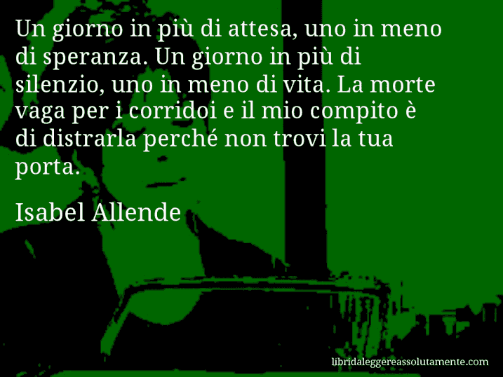 Aforisma di Isabel Allende : Un giorno in più di attesa, uno in meno di speranza. Un giorno in più di silenzio, uno in meno di vita. La morte vaga per i corridoi e il mio compito è di distrarla perché non trovi la tua porta.