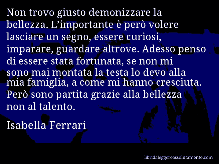 Aforisma di Isabella Ferrari : Non trovo giusto demonizzare la bellezza. L’importante è però volere lasciare un segno, essere curiosi, imparare, guardare altrove. Adesso penso di essere stata fortunata, se non mi sono mai montata la testa lo devo alla mia famiglia, a come mi hanno cresciuta. Però sono partita grazie alla bellezza non al talento.