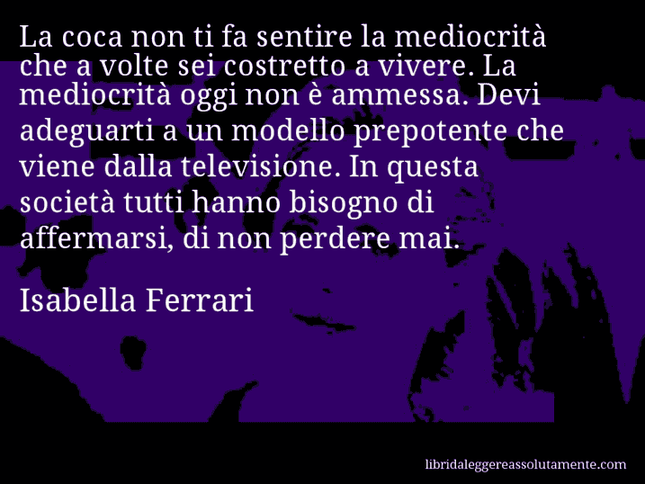 Aforisma di Isabella Ferrari : La coca non ti fa sentire la mediocrità che a volte sei costretto a vivere. La mediocrità oggi non è ammessa. Devi adeguarti a un modello prepotente che viene dalla televisione. In questa società tutti hanno bisogno di affermarsi, di non perdere mai.