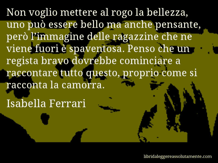 Aforisma di Isabella Ferrari : Non voglio mettere al rogo la bellezza, uno può essere bello ma anche pensante, però l’immagine delle ragazzine che ne viene fuori è spaventosa. Penso che un regista bravo dovrebbe cominciare a raccontare tutto questo, proprio come si racconta la camorra.