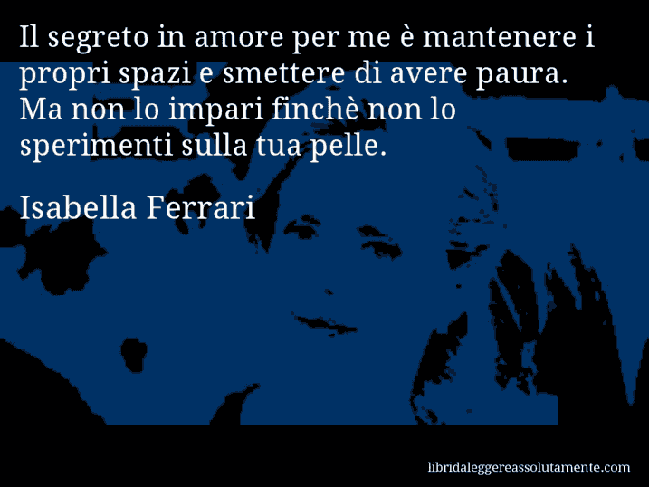 Aforisma di Isabella Ferrari : Il segreto in amore per me è mantenere i propri spazi e smettere di avere paura. Ma non lo impari finchè non lo sperimenti sulla tua pelle.