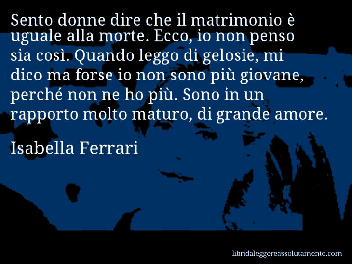 Aforisma di Isabella Ferrari : Sento donne dire che il matrimonio è uguale alla morte. Ecco, io non penso sia così. Quando leggo di gelosie, mi dico ma forse io non sono più giovane, perché non ne ho più. Sono in un rapporto molto maturo, di grande amore.