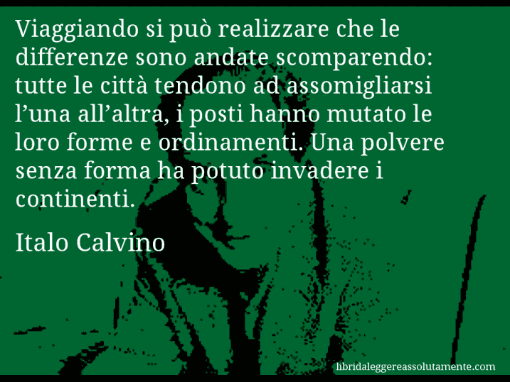 Aforisma di Italo Calvino : Viaggiando si può realizzare che le differenze sono andate scomparendo: tutte le città tendono ad assomigliarsi l’una all’altra, i posti hanno mutato le loro forme e ordinamenti. Una polvere senza forma ha potuto invadere i continenti.