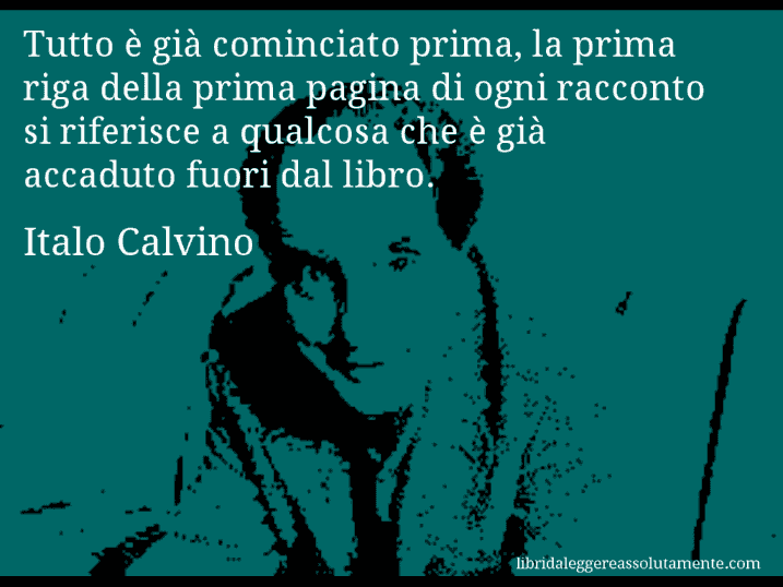 Aforisma di Italo Calvino : Tutto è già cominciato prima, la prima riga della prima pagina di ogni racconto si riferisce a qualcosa che è già accaduto fuori dal libro.