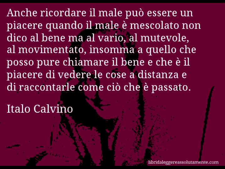 Aforisma di Italo Calvino : Anche ricordare il male può essere un piacere quando il male è mescolato non dico al bene ma al vario, al mutevole, al movimentato, insomma a quello che posso pure chiamare il bene e che è il piacere di vedere le cose a distanza e di raccontarle come ciò che è passato.