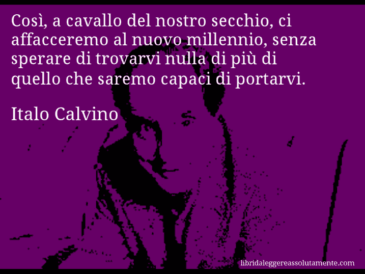 Aforisma di Italo Calvino : Così, a cavallo del nostro secchio, ci affacceremo al nuovo millennio, senza sperare di trovarvi nulla di più di quello che saremo capaci di portarvi.