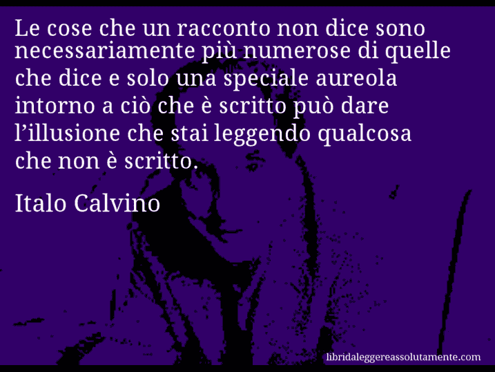 Aforisma di Italo Calvino : Le cose che un racconto non dice sono necessariamente più numerose di quelle che dice e solo una speciale aureola intorno a ciò che è scritto può dare l’illusione che stai leggendo qualcosa che non è scritto.