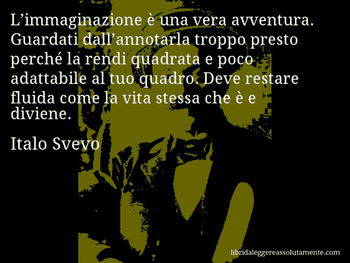 Aforisma di Italo Svevo : L’immaginazione è una vera avventura. Guardati dall’annotarla troppo presto perché la rendi quadrata e poco adattabile al tuo quadro. Deve restare fluida come la vita stessa che è e diviene.