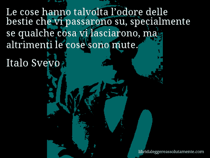 Aforisma di Italo Svevo : Le cose hanno talvolta l’odore delle bestie che vi passarono su, specialmente se qualche cosa vi lasciarono, ma altrimenti le cose sono mute.