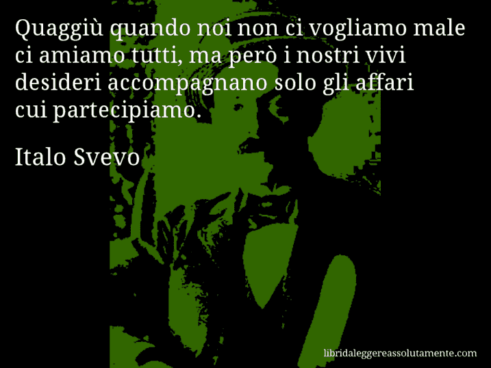 Aforisma di Italo Svevo : Quaggiù quando noi non ci vogliamo male ci amiamo tutti, ma però i nostri vivi desideri accompagnano solo gli affari cui partecipiamo.