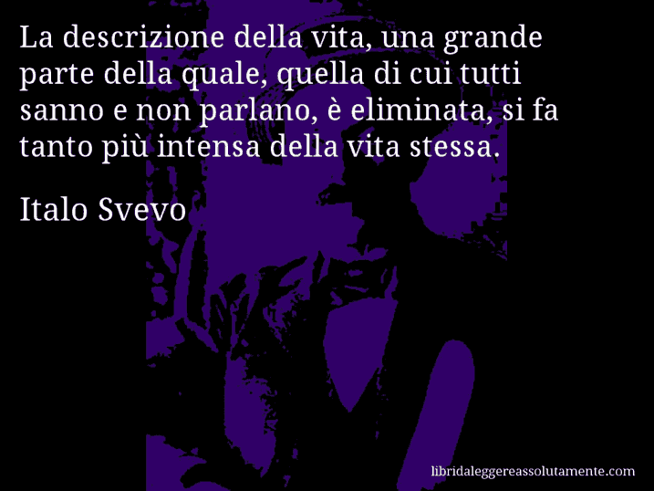 Aforisma di Italo Svevo : La descrizione della vita, una grande parte della quale, quella di cui tutti sanno e non parlano, è eliminata, si fa tanto più intensa della vita stessa.