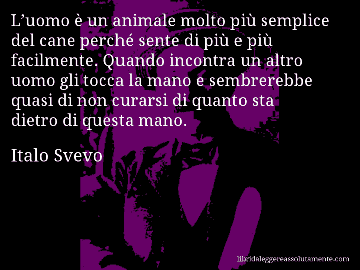 Aforisma di Italo Svevo : L’uomo è un animale molto più semplice del cane perché sente di più e più facilmente. Quando incontra un altro uomo gli tocca la mano e sembrerebbe quasi di non curarsi di quanto sta dietro di questa mano.