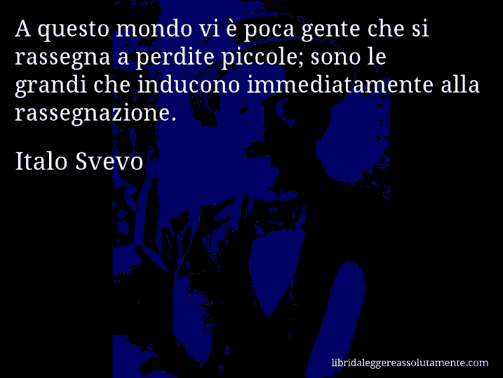 Aforisma di Italo Svevo : A questo mondo vi è poca gente che si rassegna a perdite piccole; sono le grandi che inducono immediatamente alla rassegnazione.