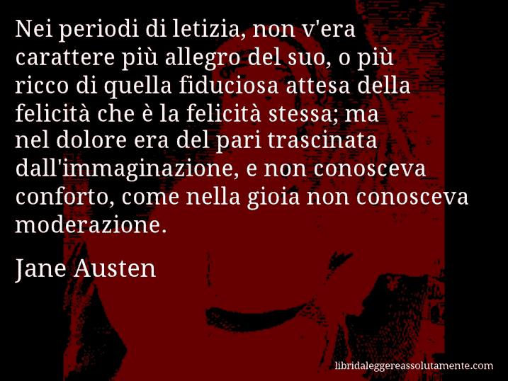 Aforisma di Jane Austen : Nei periodi di letizia, non v'era carattere più allegro del suo, o più ricco di quella fiduciosa attesa della felicità che è la felicità stessa; ma nel dolore era del pari trascinata dall'immaginazione, e non conosceva conforto, come nella gioia non conosceva moderazione.