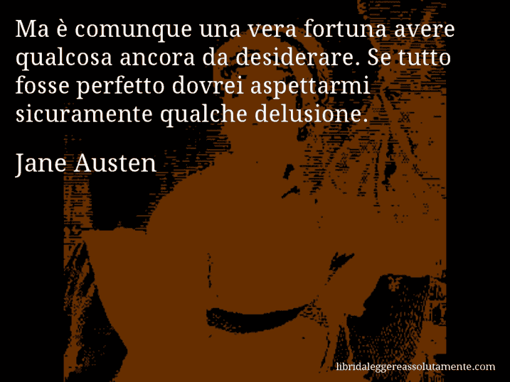 Aforisma di Jane Austen : Ma è comunque una vera fortuna avere qualcosa ancora da desiderare. Se tutto fosse perfetto dovrei aspettarmi sicuramente qualche delusione.